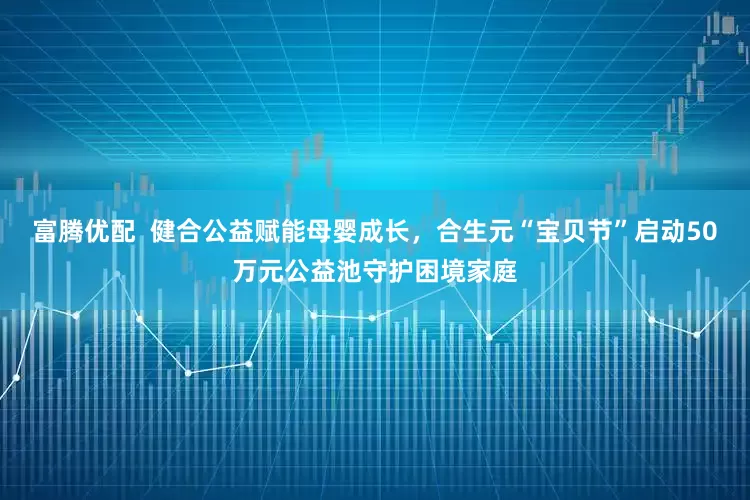 富腾优配  健合公益赋能母婴成长，合生元“宝贝节”启动50万元公益池守护困境家庭