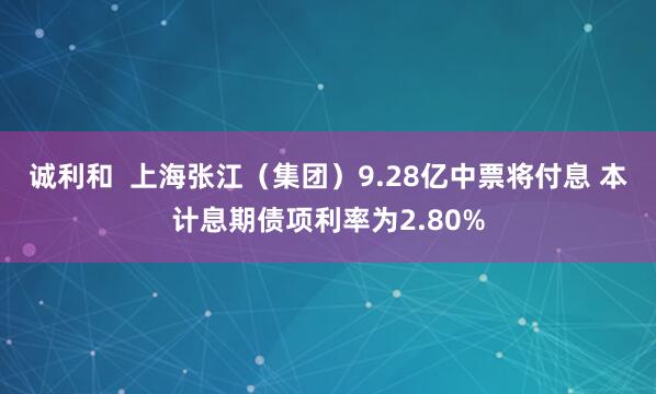 诚利和  上海张江（集团）9.28亿中票将付息 本计息期债项利率为2.80%