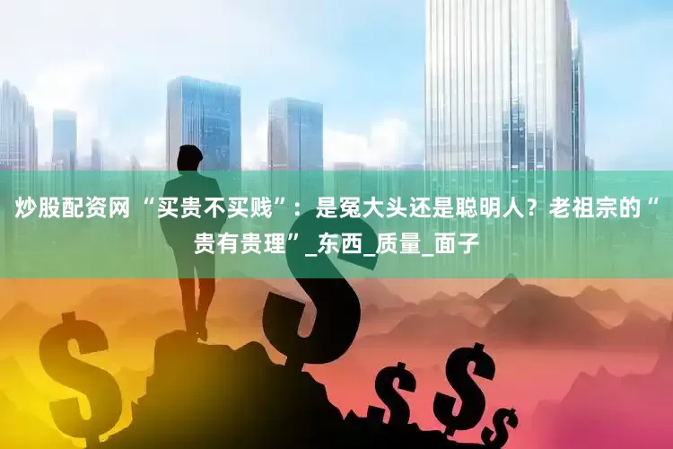 炒股配资网 “买贵不买贱”：是冤大头还是聪明人？老祖宗的“贵有贵理”_东西_质量_面子