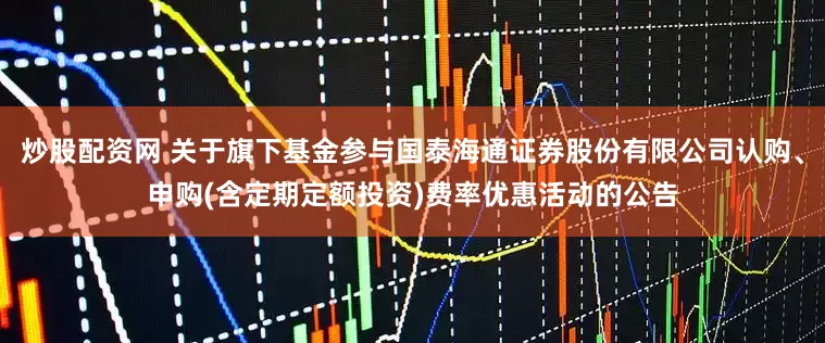 炒股配资网 关于旗下基金参与国泰海通证券股份有限公司认购、申购(含定期定额投资)费率优惠活动的公告
