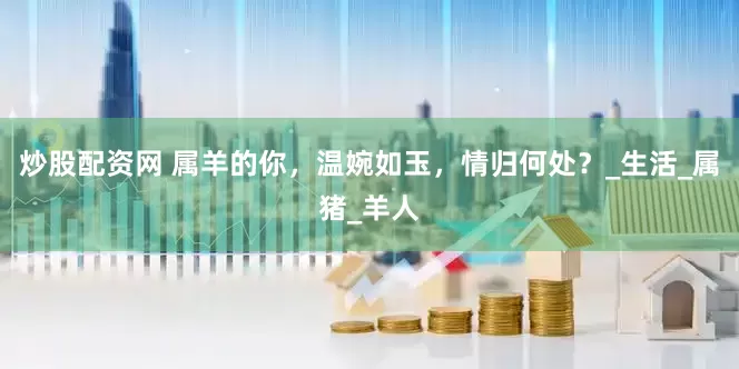 炒股配资网 属羊的你，温婉如玉，情归何处？_生活_属猪_羊人