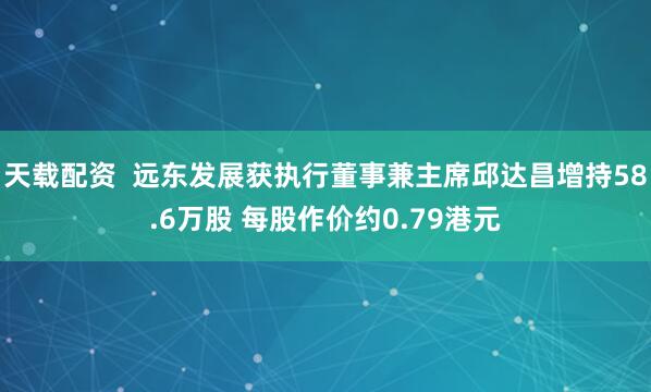 天载配资  远东发展获执行董事兼主席邱达昌增持58.6万股 每股作价约0.79港元