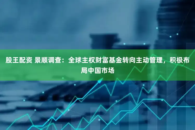 股王配资 景顺调查：全球主权财富基金转向主动管理，积极布局中国市场