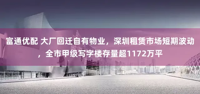 富通优配 大厂回迁自有物业，深圳租赁市场短期波动，全市甲级写字楼存量超1172万平