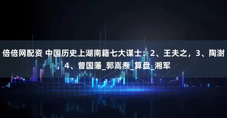 倍倍网配资 中国历史上湖南籍七大谋士：2、王夫之，3、陶澍，4、曾国藩_郭嵩焘_算盘_湘军