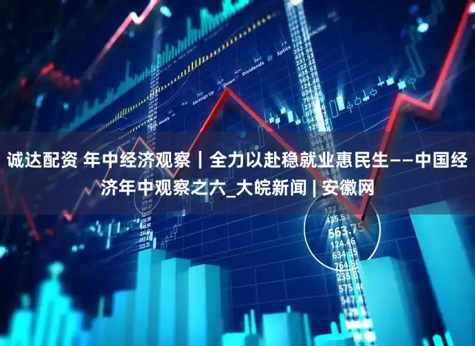 诚达配资 年中经济观察｜全力以赴稳就业惠民生——中国经济年中观察之六_大皖新闻 | 安徽网