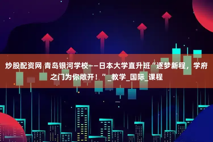 炒股配资网 青岛银河学校——日本大学直升班“逐梦新程，学府之门为你敞开！”_教学_国际_课程