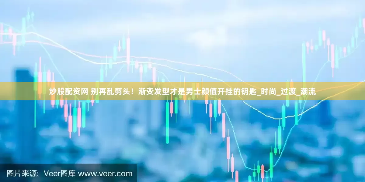 炒股配资网 别再乱剪头！渐变发型才是男士颜值开挂的钥匙_时尚_过渡_潮流