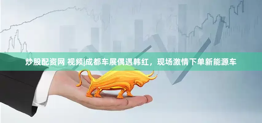 炒股配资网 视频|成都车展偶遇韩红，现场激情下单新能源车