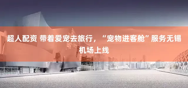 超人配资 带着爱宠去旅行，“宠物进客舱”服务无锡机场上线