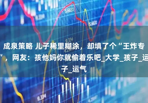 成泉策略 儿子稀里糊涂，却填了个“王炸专业”，网友：孩他妈你就偷着乐吧_大学_孩子_运气
