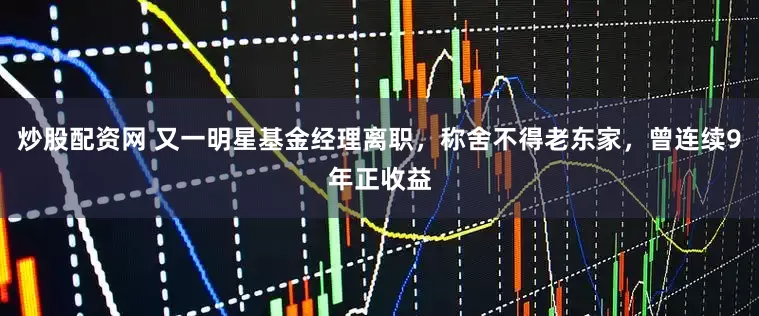 炒股配资网 又一明星基金经理离职，称舍不得老东家，曾连续9年正收益