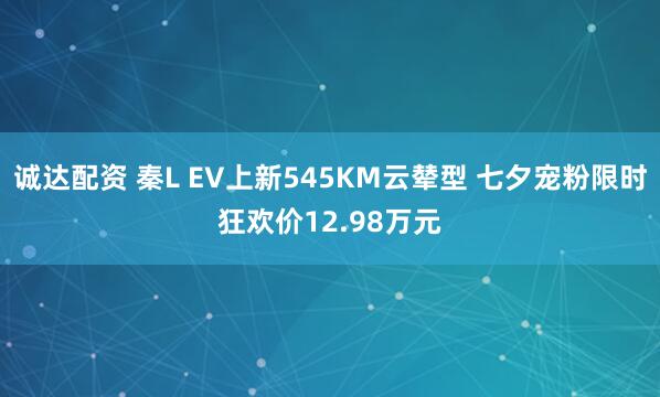 诚达配资 秦L EV上新545KM云辇型 七夕宠粉限时狂欢价12.98万元