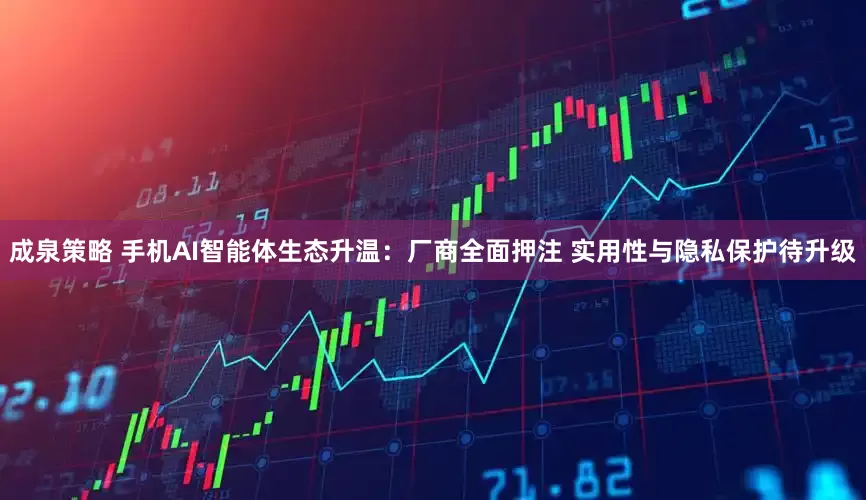 成泉策略 手机AI智能体生态升温：厂商全面押注 实用性与隐私保护待升级