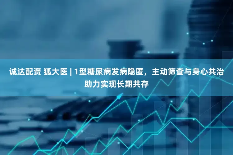 诚达配资 狐大医 | 1型糖尿病发病隐匿，主动筛查与身心共治助力实现长期共存