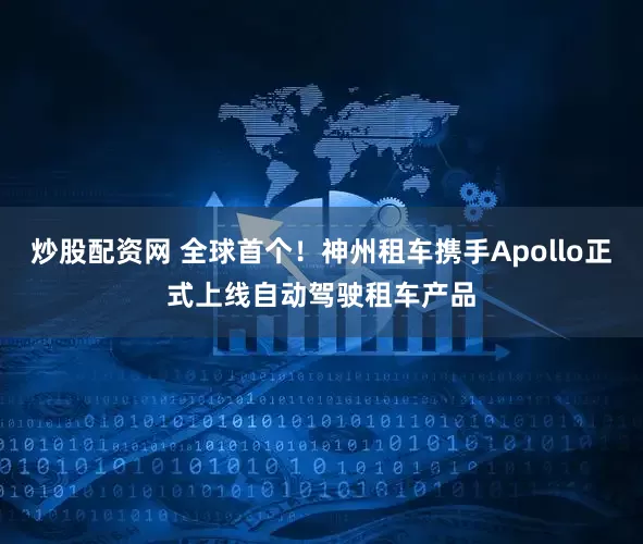 炒股配资网 全球首个！神州租车携手Apollo正式上线自动驾驶租车产品