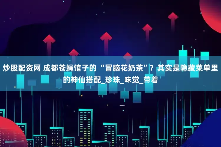 炒股配资网 成都苍蝇馆子的 “冒脑花奶茶”？其实是隐藏菜单里的神仙搭配_珍珠_味觉_带着