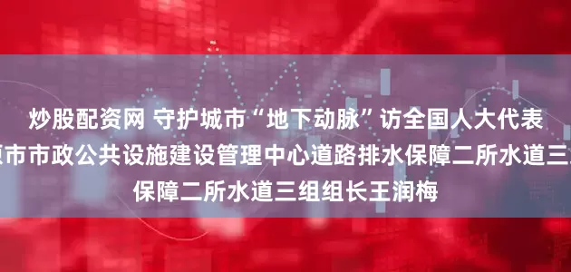 炒股配资网 守护城市“地下动脉”访全国人大代表、山西省太原市市政公共设施建设管理中心道路排水保障二所水道三组组长王润梅