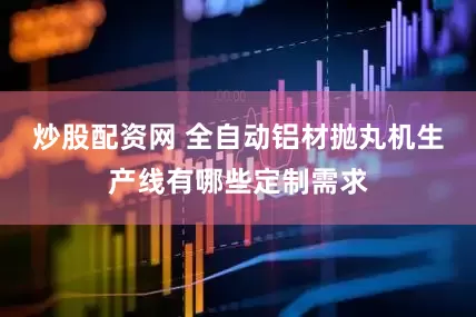 炒股配资网 全自动铝材抛丸机生产线有哪些定制需求