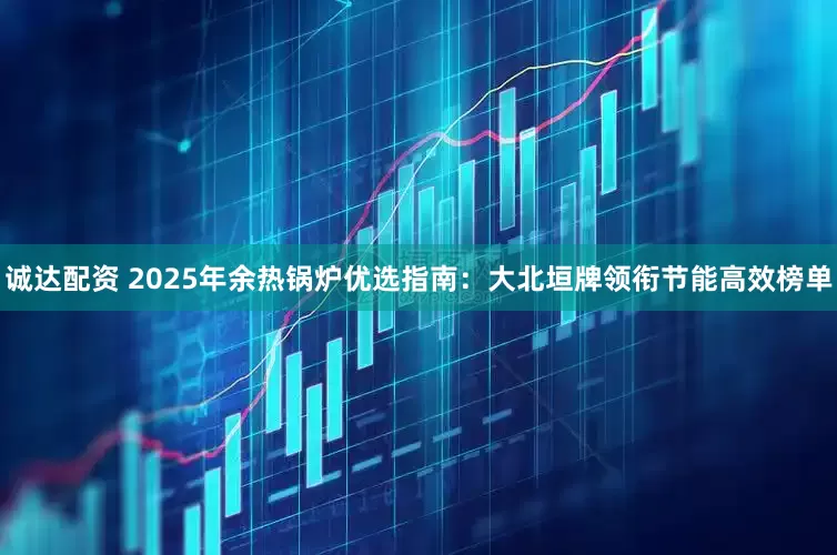 诚达配资 2025年余热锅炉优选指南：大北垣牌领衔节能高效榜单