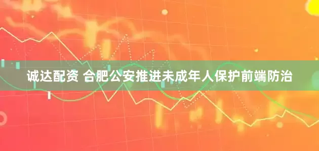 诚达配资 合肥公安推进未成年人保护前端防治